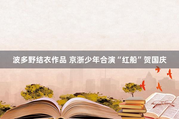 波多野结衣作品 京浙少年合演“红船”贺国庆