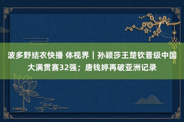 波多野结衣快播 体视界｜孙颖莎王楚钦晋级中国大满贯赛32强；唐钱婷再破亚洲记录