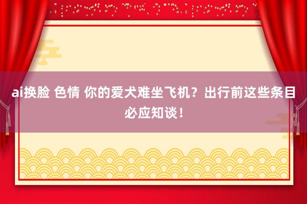 ai换脸 色情 你的爱犬难坐飞机？出行前这些条目必应知谈！