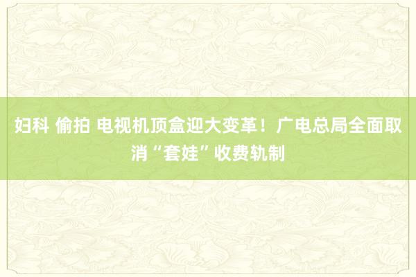 妇科 偷拍 电视机顶盒迎大变革！广电总局全面取消“套娃”收费轨制