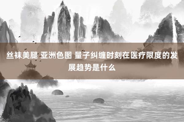 丝袜美腿 亚洲色图 量子纠缠时刻在医疗限度的发展趋势是什么