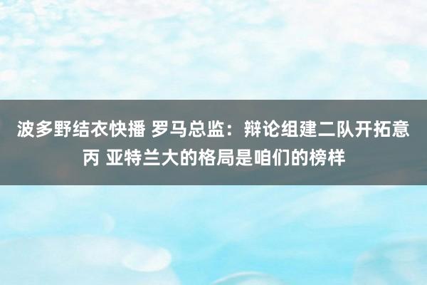 波多野结衣快播 罗马总监：辩论组建二队开拓意丙 亚特兰大的格局是咱们的榜样