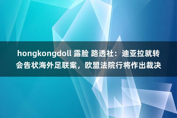 hongkongdoll 露脸 路透社：迪亚拉就转会告状海外足联案，欧盟法院行将作出裁决