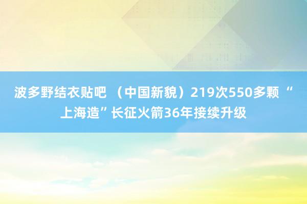 波多野结衣贴吧 （中国新貌）219次550多颗 “上海造”长征火箭36年接续升级