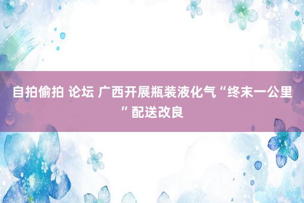 自拍偷拍 论坛 广西开展瓶装液化气“终末一公里”配送改良