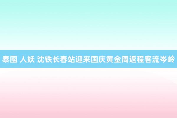 泰國 人妖 沈铁长春站迎来国庆黄金周返程客流岑岭