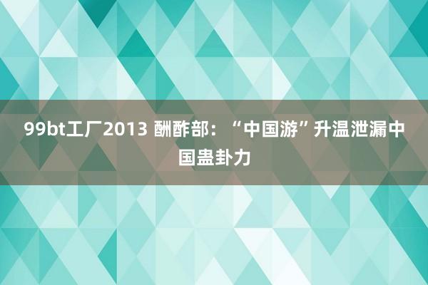 99bt工厂2013 酬酢部：“中国游”升温泄漏中国蛊卦力