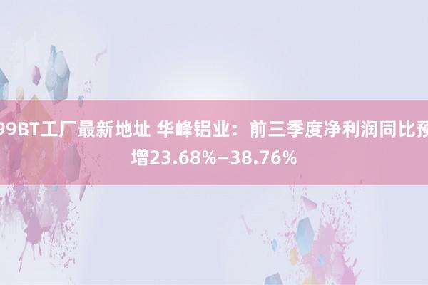 99BT工厂最新地址 华峰铝业：前三季度净利润同比预增23.68%—38.76%