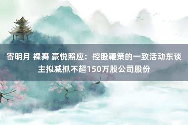 寄明月 裸舞 豪悦照应：控股鞭策的一致活动东谈主拟减抓不超150万股公司股份