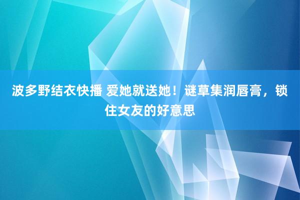 波多野结衣快播 爱她就送她！谜草集润唇膏，锁住女友的好意思