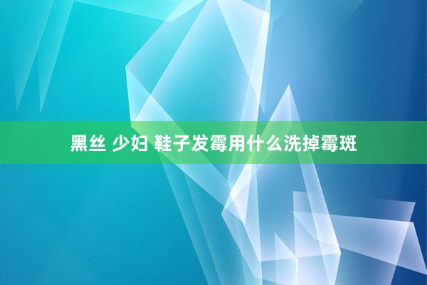 黑丝 少妇 鞋子发霉用什么洗掉霉斑