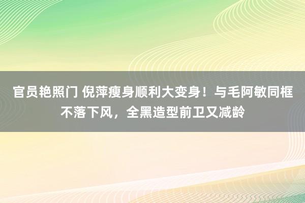 官员艳照门 倪萍瘦身顺利大变身！与毛阿敏同框不落下风，全黑造型前卫又减龄