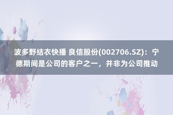 波多野结衣快播 良信股份(002706.SZ)：宁德期间是公司的客户之一，并非为公司推动