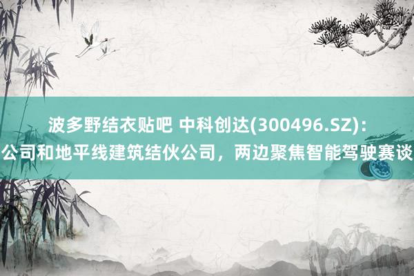 波多野结衣贴吧 中科创达(300496.SZ)：公司和地平线建筑结伙公司，两边聚焦智能驾驶赛谈