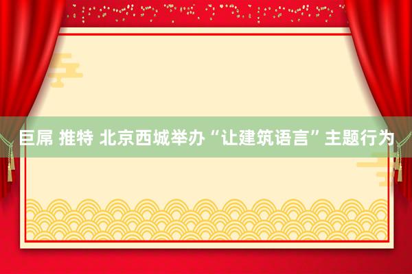 巨屌 推特 北京西城举办“让建筑语言”主题行为