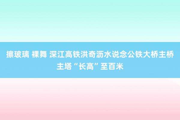 擦玻璃 裸舞 深江高铁洪奇沥水说念公铁大桥主桥主塔“长高”至百米