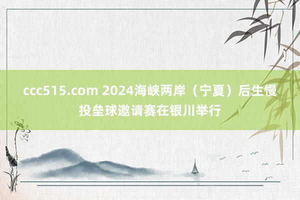 ccc515.com 2024海峡两岸（宁夏）后生慢投垒球邀请赛在银川举行