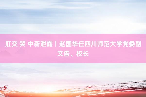 肛交 哭 中新泄露丨赵国华任四川师范大学党委副文告、校长