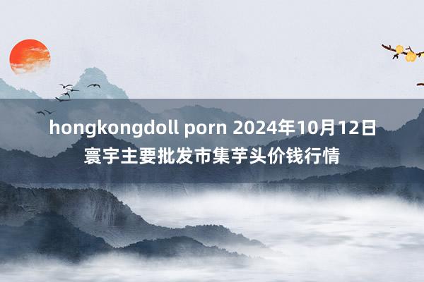 hongkongdoll porn 2024年10月12日寰宇主要批发市集芋头价钱行情