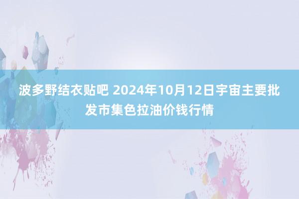 波多野结衣贴吧 2024年10月12日宇宙主要批发市集色拉油价钱行情