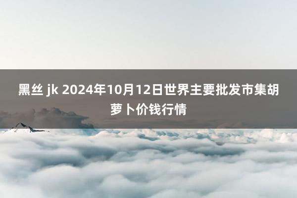 黑丝 jk 2024年10月12日世界主要批发市集胡萝卜价钱行情