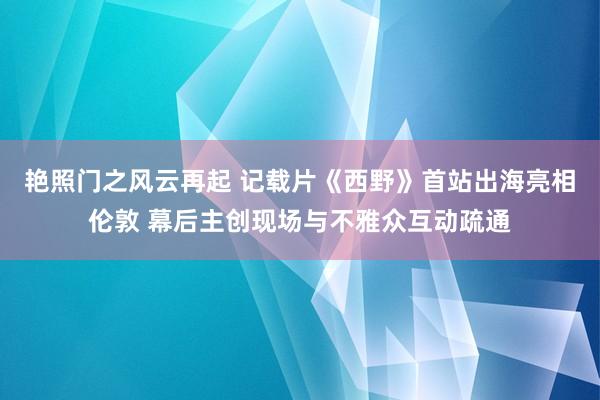 艳照门之风云再起 记载片《西野》首站出海亮相伦敦 幕后主创现场与不雅众互动疏通