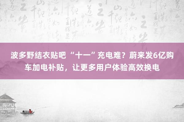 波多野结衣贴吧 “十一”充电难？蔚来发6亿购车加电补贴，让更多用户体验高效换电