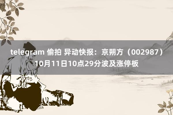 telegram 偷拍 异动快报：京朔方（002987）10月11日10点29分波及涨停板