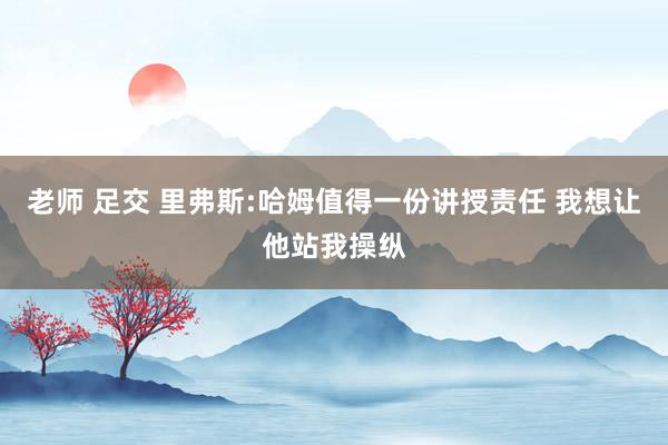 老师 足交 里弗斯:哈姆值得一份讲授责任 我想让他站我操纵