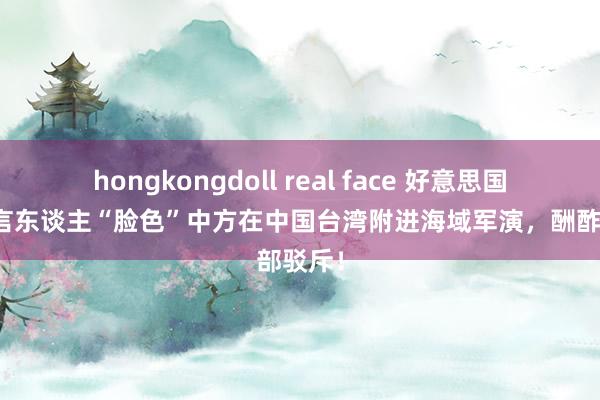 hongkongdoll real face 好意思国务院发言东谈主“脸色”中方在中国台湾附进海域军演，酬酢部驳斥！