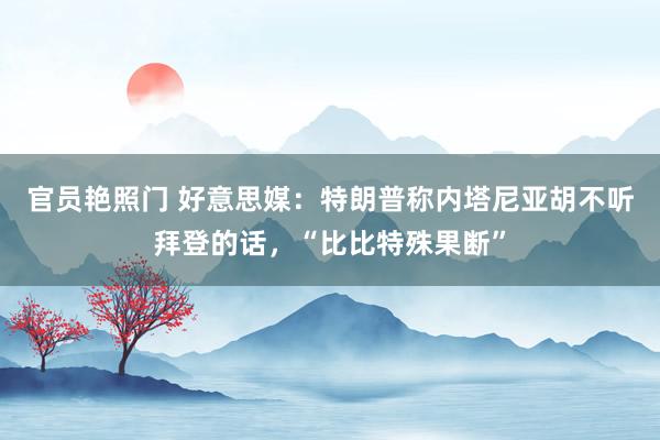 官员艳照门 好意思媒：特朗普称内塔尼亚胡不听拜登的话，“比比特殊果断”