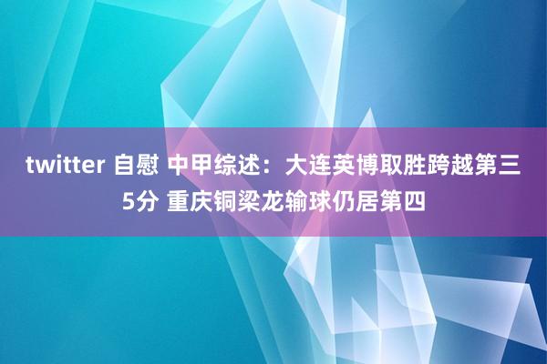 twitter 自慰 中甲综述：大连英博取胜跨越第三5分 重庆铜梁龙输球仍居第四