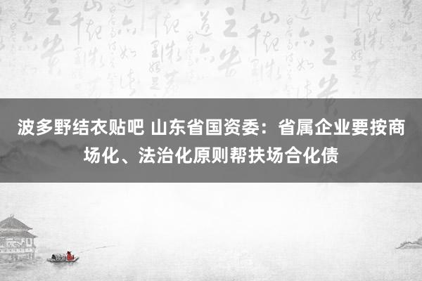 波多野结衣贴吧 山东省国资委：省属企业要按商场化、法治化原则帮扶场合化债