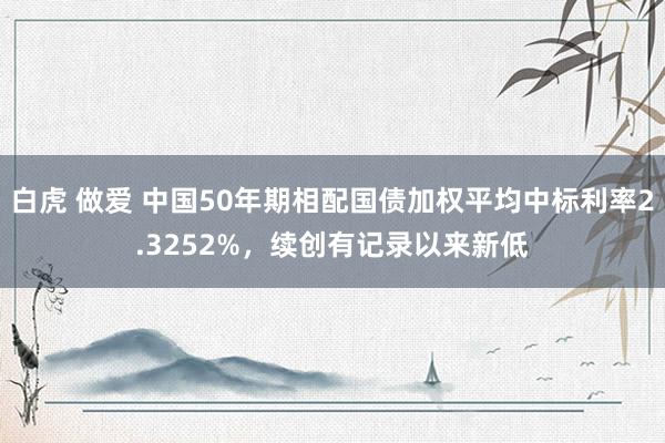 白虎 做爱 中国50年期相配国债加权平均中标利率2.3252%，续创有记录以来新低