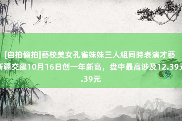 [自拍偷拍]藝校美女孔雀妹妹三人組同時表演才藝 新疆交建10月16日创一年新高，盘中最高涉及12.39元