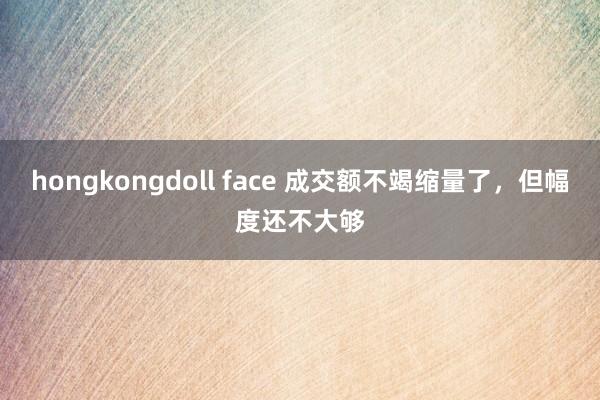 hongkongdoll face 成交额不竭缩量了，但幅度还不大够