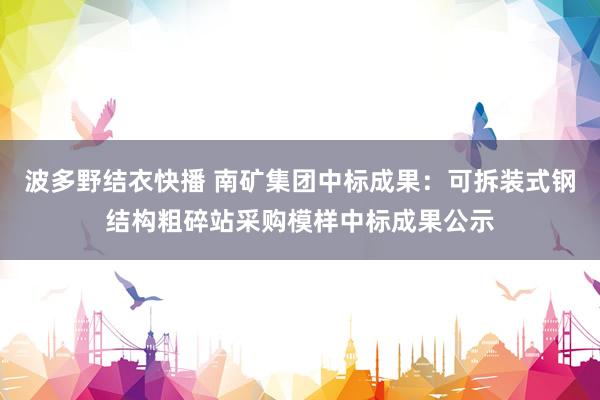 波多野结衣快播 南矿集团中标成果：可拆装式钢结构粗碎站采购模样中标成果公示