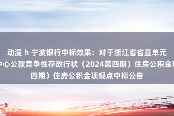 动漫 h 宁波银行中标效果：对于浙江省省直单元住房基金惩处中心公款竞争性存放行状（2024第四期）住房公积金项观点中标公告