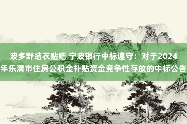 波多野结衣贴吧 宁波银行中标遵守：对于2024年乐清市住房公积金补贴资金竞争性存放的中标公告