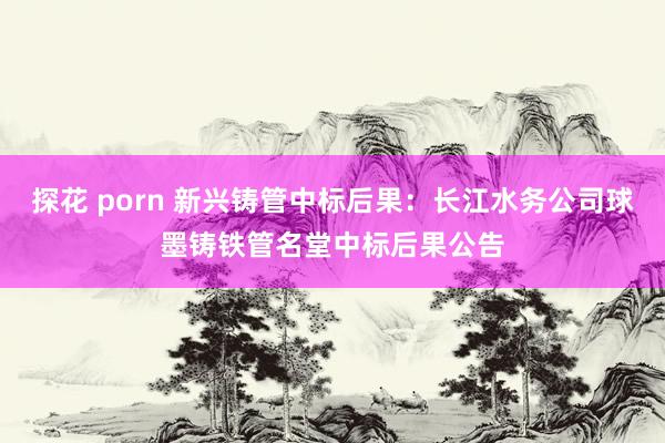 探花 porn 新兴铸管中标后果：长江水务公司球墨铸铁管名堂中标后果公告