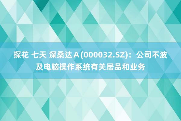 探花 七天 深桑达Ａ(000032.SZ)：公司不波及电脑操作系统有关居品和业务