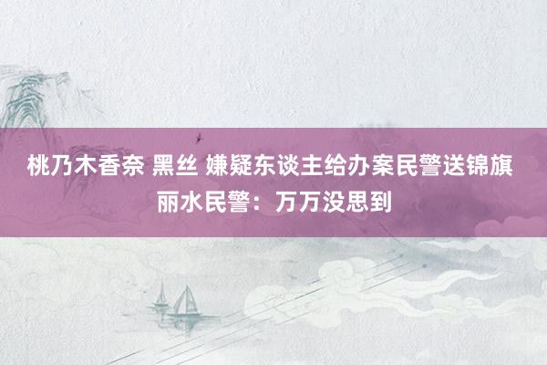 桃乃木香奈 黑丝 嫌疑东谈主给办案民警送锦旗 丽水民警：万万没思到