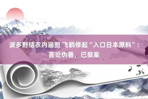 波多野结衣内涵图 飞鹤修起“入口日本原料”：言论伪善，已报案