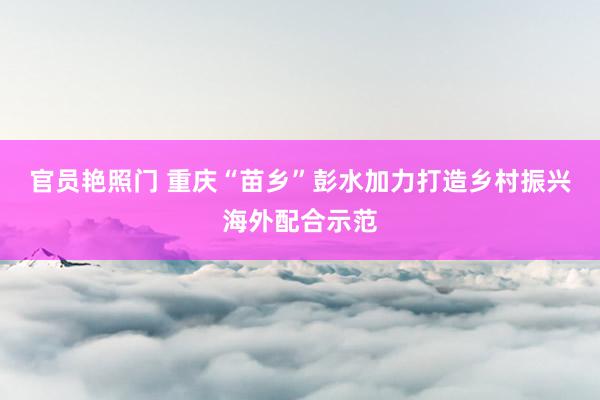 官员艳照门 重庆“苗乡”彭水加力打造乡村振兴海外配合示范