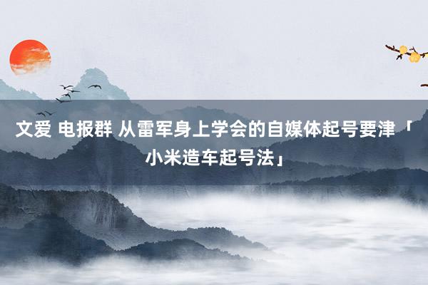 文爱 电报群 从雷军身上学会的自媒体起号要津「小米造车起号法」