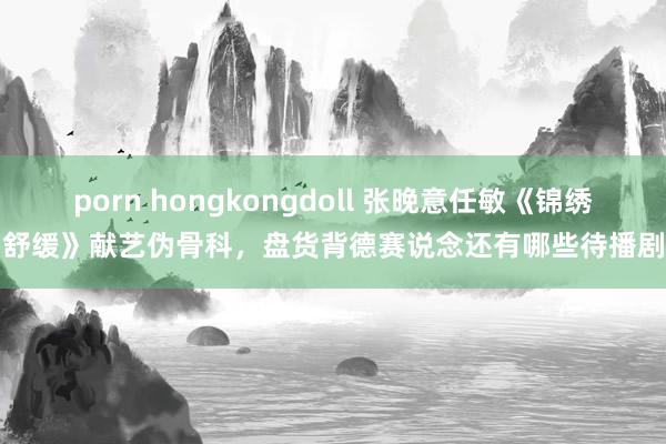 porn hongkongdoll 张晚意任敏《锦绣舒缓》献艺伪骨科，盘货背德赛说念还有哪些待播剧