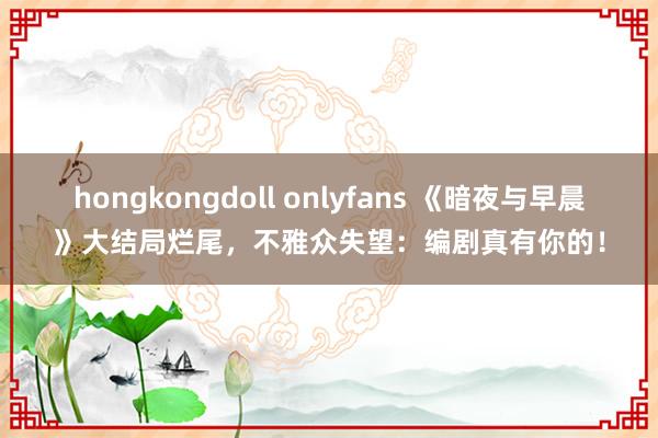 hongkongdoll onlyfans 《暗夜与早晨》大结局烂尾，不雅众失望：编剧真有你的！