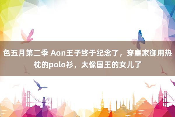 色五月第二季 Aon王子终于纪念了，穿皇家御用热枕的polo衫，太像国王的女儿了