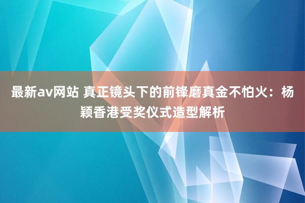 最新av网站 真正镜头下的前锋磨真金不怕火：杨颖香港受奖仪式造型解析