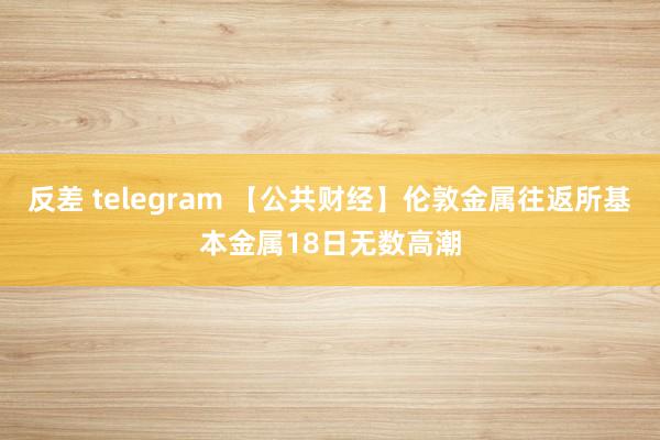 反差 telegram 【公共财经】伦敦金属往返所基本金属18日无数高潮